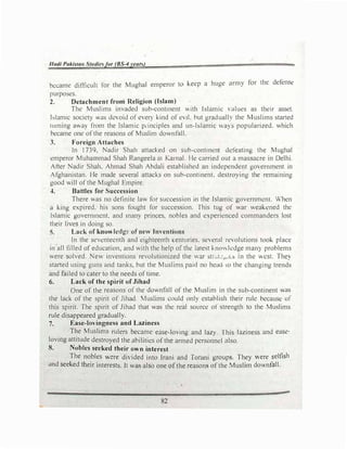 Had/ Pakistan St11diesfor (BS-4years)
became difficult for the Mughal emperor to keep a huge army for the defense
purposes.
2. Detachment from Religion (Islam)
The Muslims invaded sub-continent with Islamic values as their asset.
blamic society was devoid of every kind of evil. hut gradually the Muslims started
turning away from the Islamic pi·inciples and un-lslamic wa) s popularized. which
became one of the reasons of Muslim downfall.
3. Foreign Attaches
In 1739, Nadir Shah attacked on sub-continent ddeating the Mughal
emperor Muhammad Shah Rangeela m Kamal. lle carried out a massacre in Delhi.
After Nadir Shah, Ahmad Shah Abdali established an independent government in
Afghanistan. He made several attacks on sub-continent. destroying the remaining
good will of the Mughal Empire.
4. Battles for Succession
There was no definite law for succession in the Islamic government. When
a king expired. his sons fought for succession. This tug of war weakened the
Islamic government, and mctny princes, nobles and experienced commanders lost
their lives in doing so.
5. Lack of knowledge of new Jm·entions
In the seventeenth and eighteenth centuries. several revolutions took place
in all filled of education, and with the help of the latest knowledge many problems
were solved. New inventions revolutionized the war str-1.:.,.,.l:> in the west. They
started using guns and tanks, but the Muslims paid no head lO the changing trends
and failed to cater to the needs of time.
6. Lack of the spirit of Jihad
One of the reasons of the downfall of the Muslim in the sub-continent was
the lack of the spirit of Jihad. Muslims could only establish their rule because of
this spirit. The spirit of Jihad that was the real source of strength to the Muslims
rule disappeared gradually.
7. Ease-lovingness and Laziness
The Muslims rulers became ease-loving and lazy. This laziness and ease­
loving attitude destroyed the abilities of the armed personnel also.
8. Nobles scekecl their own interest
The nobles were divided into Irani and Torani groups. They were selfish
and seeked their interests. II was also one ofthe reasons of the Muslim downfall.
82
 