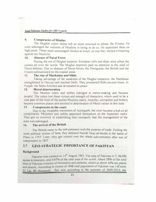 Jladl Pokista,r Studiesfor (BS-4years)
9. Conspiracie of Hindu
The Mughal rulers Akbar left no stone unturned to please the I lindus I le
even sabotaged the interests of Muslims in trying to do so I le appointed them on
high posts. fhese steps encouraged Hindus so much. so lllJt the) started conspiring
against the Muslim::,
10. Absence of Naval Force
During the era of Mughal emperor. European rafts and ships v.ere afloat the
oceans all o,er the v.orld. The Mughal emperors paid no attention 10 the need ot
aval defense. Due to absence of aval forces. the Portugu1:se. the British and the
rrench substantiated on the coastal areas.
I I. The rise of Marhattas and Sikhs
Taking ad, antage of the v.eakness of the Mughal emperors. the t1arhattas
strengthened in Deccan and reached Delhi. They plundered Delhi several times. In
Punjab. the ikhs fortitied and devastated its peace.
12. Moral deterioration
The Muslim rulers and nobles indulged in merry-making and became
invalid. The rulers lost these virtues and strength ofcharacters. ""hich used to be a
 ital part ofthe lives of the earlier Muslims rulers. Anarch). corruption and bribe!")
became common places and resulted in deterioration of Moral values in this state.
13. Conspiracies in the court
Due to the incapable successors of Aurang,eb. the court became a hub ofall
conspiracies. Ministers and nobles appointed themselves on the important ranf..s.
They got so involved in establishing their monopoly that the management of the
state was sabotaged.
U. The arrival of the British
The British came to the sub-continent with the purpose oftrade. Finding the
weak political system of here, they defeated Na-.ab iraj-ud-daulla in the battle of
Plassi in 1757. Later, they got control uver the ,..,hole sub-continent after war of
independent in 1857
3.7 GEO-STRATEGJC IMPORTANCE OF PAKISTAN
Background
Pakistan was created on 14th
August 1947. The area of Pakistan is 7, 96,096
square kilometers, and 0.67% of the total area of the v.orld. About 58% of the total
land of Pakistan consists of mountains and plateaus, v.,here as about 42% are plains
and deserts. According to censes of 1998 total population of Pakistan was I 4Crores
23 Lac 80 thousands. But now according to the estimate of 2009-20 I 0, the
83
 