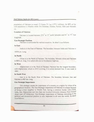 /Judi Pukist<m Studie�fiir (BS-4 rean)
population of Pakistan 1s round 17 Crorcs 71 Lac (177.1 n�i�lion!. ltc; 98° 0 oftl�l'
ltital populutinn b 11uslim v.hilc ::!0
o Christian. 1 lindus. Pans1s. Sikh and Ahmadis
l:IL
Location of Pakistan
� l t• ,,
Pakistan is lm:ated between 23½' to 37 north latitudes anc.1-61 to 77 La,t
longitude.
Ceo-Strategic Position.
Pakistan is surrounded by various countries. Its detail is as follows.
In East
India is in the East of Pakistan. The boundar) between India and Pakistan is
1650 k.m. Long.
In North
China is in the North of Pakistan. The boundary between china and Pakistan
is 600 k.m. long. It is called silk rout or Korakaram highway.
lo West
Afghanistan is in the West of Pakistan, Pakistan has the longest boundary,
with Afghanistan which is 2252 k.m long. It is called deorand line. It was made in
I 893.
In South West
Iran is in the South West of Pakistan. The boundary between Iran and
Pakistan is 805 km. long.
Geo Strategic Importance
Geo strategic means the importance of a country or a region by virtue of its
geographical location. The Geo-Strategic importance of Pakistan is unique because
of being a close neighbor to Middle East, having a common border with China.
India, Iran �fghanistan and less than one hundred kilometer distance from Central
Asian state of Uzbekistan. Geo-Strategic importance of Pakistan according to his
political and economical position is very important in all over the world. Its detail
is as follows:
84
 