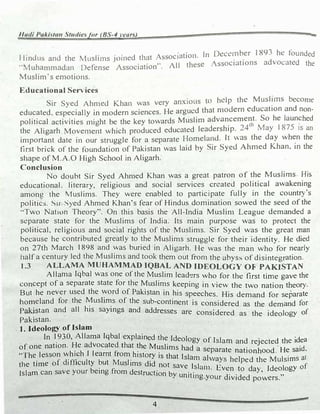 1/udi Pakila11 Stu<iie.jor (BS-4years) -
1lindus and the Musli1ns joined that Asc::,oc1ation. In Dcc�inber 189� he founded
..Muhammadan Defense Association··. All these lssociations advol:..ttcd the
Muslim·s emotions.
Educational Serv ices
ir Syed Ahn1ed Khan was very anxious to help the Mu.sJ!in.s become
educated. especially in n,odern sciences. He argued that n1odcrn education and non­
political activities 1night be the key towards Muslim advancement. So he launcht!d
the Aligarh Move111ent which produced educated leadership. 24'" May l 875 JS an
in1portant date in our struggle for a separate Homeland. lt was the day wh�n the
first brick of the foundation of Pakistan was laid by ir Syed Ahmed Khan. in the
shape of M.A.0 High School in Aligarh.
Conclusion
No doubt Sir Syed Ahn1ed Khan was a great patron of the Muslims His
educational. literary, religious and social services created political awakening
among the Muslims. They were enabled to participate fully in the country's
politics. Sar Syed Ahmed Khan's fear of Hindus domination sowed the seed of the
··Two Nation Theory". On this basis the All-India Muslin1 League demanded a
separate state for the Muslims of India. Its main purpose was to protect the
political, religious and social rights of the Muslims. Sir Syed was the great man
because he contributed greatly to the Muslims struggle for their identity. He died
on 27th March 1898 and was buried in Aligarh. He was the man who for nearly
11alf a century led the Muslims and took them out fron1 the abyss of disintegration.
1.3 ALLAMA MUHAMMAD IQBAL AND IDEOLOGY OF PAKJSTAN
Allama Iqbal was one of the Muslim Jead�rs who for the first time gave the
concept of a separate state for the Muslims keeping in view the two nation theof}.
But he never used the �ord of Pakistan in his speeches. His demand for separate
homeland for the �ush�s of the sub-continent is considered as the demand for
p
�
stan and all his sayings and addresses are considered as the ideology of
Pakistan.
. 1. Ideology of Islam
In 1930, Allama Iqbal explained the Ideology of I I d
.
d h ·dea
·
H d d h
s am an reJecte t e 1
of one nation.
h
.
e
h
a
I l
vocate
fi
t at �e Muslims had a separate nationhood He said.
"The lesson w 1c earnt rom history is that Isla 1
· . 1
· f d"ffi I b M 1· m a v,ays helped the Muls1ms a
the time o 1 1cu ty ut us 1ms did not save I 1 E f
Islam can save your being from destruction by .
t
.
s aill. v�n
.
to day, Ideology 0
uni ing your d1v1ded powers."
4
 