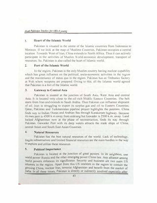 Ilad/ PuJ.ista11 Stutlie.,for (BS-4 re11rs)
1. Heart of the Islamic World
Pakistan is situated in the centre or the Islamic countries from Indonesia to
Morocco. If we look at the map of Muslims Countnes. Pakistan occupies a central
location. foward� West or Iran. China extends to I orth Africa. Thus it can ac11vel)
participate in the activities of Muslim World-economic deveJopment. transport of
resources. So. Pakistan is also called the hl!art or Islamic world.
2. Fort of the Islamic World
In the region. Pakistan is the only Muslim country having nuclear c<1pabilit)
v,hich has great inlluence on the political. socia-economic activities in the n:g1un
and the maintenance of status quo in the region. Pakistan has an Ordnance factor)
at Wah where weapons are prepared. Owing to this. all the lslumic world agrt:cd
that Pakistan is a fort ofthe lslamic world.
3. Gateway to Central Asia
Pakistan is siuated at the junction of South Asi:.t. West Asia and central
Asia. It is locateJ very close to the oil rich Midt!le Eastern Countries. l he belt
starts from Iran and extends to Saudi Arabia. Thus Pakistan c;un influence shipment
of oil. Iran is struggling to export its surplus gas and oil to Eastern Countries:
Qatar, Pakistan and Turkmenistan pipeline project highlights the position. China
finds way to Indian Ocean and Arabian Sea through Karal-.oram highv.a). Because
its own port is 4500 k.m away from sinkiang but Ciawader is 2500 k.m. away. Land
locked Afghanjstan now at the phase of reconstruction, finds its wa) through
Pakistan. Gawader Port with its deep waters attracts the trade ships of China.
central Asian and South East Asian Countries.
4. Natural Resources
Pakistan has the best natural resources of the world. Lack of technology.
fragile infrastructure and limited financial resources arc the main hurdles in the way
to explore and utilize these resources
5. Political Importance
Pakistan is located at the junction of great powers. In its neighbors. one
world power Russia and the other emergii:ig power China lies. Any alliance among
world powers enhances its significance. Security and business are two main US
interests in the region. Apart from this US interests in the region to contain the
growing China, nuclear Iran, terrorist Afghanistan and benefit from the market of
India. In all these issues, Pakistan is directly or indirectly involved especially after
85
 