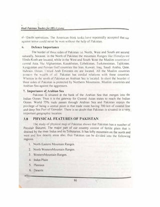 Hadi Pakistan Studit'.for (BS-4 ycun) zz...
al- Qaeda operations. The American thin!-.. tanb have repealt!dly accepted that ar
against terror could never be On without the hdp of Pakistan.
6. Defence Importance
The border of three sides of Pakistan i.e. North, West and South are secured
naturalI)'. because. in the North of Pakistan the mountain Ranges like Himalya and
I lindu Kush are located while in the West and South West the Muslim countries of
'
ct:ntral Asia. like Afghanistan, Kazakhstan, Uzbekistan. Turkmenistan. Tajikistan.
Kyrgyzstan anJ Persian Gui�- countries like Iran. Kuwait. Iraq. Saudi Arabia. Qatar.
Bahrain. Oman. l 'nited Arab Emirates etc are located. All the Muslim countries
r�,ssc,s the eat1h uf oil. Pakistan has cordial relations with these countries
'herea� in the south of Pakbtan an Arabian Sea is locutcd. In short the boarder of
three sides or Pakistan is protected by Northern Mountains. Muslim countries and
Arabian Sea against the aggressors.
7. Importance of Arabian Sea
Pakistan is situated at the bank of the Arabian Sea that merges into the
Indian Ocean. Thus it is the gateway for Central Asian states to reach the Indian
Ocean. World 75% trad<.! passes through Arabian Sea and Pakistan enjoys the
privilege of being a central point in that trade route having 700 km of coastal line
anci deep Sea Port of Gawader. There is no doubt that Pakistan is situated in a very
important geographic location.
3.8 PHYSICAL FEATURES OF PAKISTAN
The study of physical map of Pakistan shows that Pakistan has a number of
Peculair fe·atures. The major part of our country consist of fertile plain that is
drained by the river Indus and its Tributaries. It has lofty mountain on the north and
west and few deserts areas also, thus Pakistan can be divided into the following
regions.
1. North Eastern Mountain Ranges.
2. North WesternMountain Ranges.
3. WesternMountain Ranges.
4. Indus Plain
5. Plateaus
6. Deserts
86
 