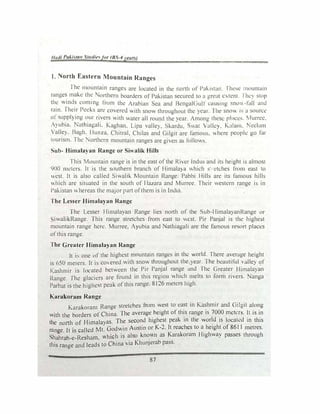 lladi Paki!;ta11 St11diefor (BS-4years)
I. North Eastern Mountain Ranges
The mountain ranges are located in the north of Pa"1stat1. lh�-,e mountain
ranges make the orthern boarders of Pakistan secured to n great c.,tent. I hey stop
tht! winds coming from the Arabian Sea and BcngalGuJr causing sno..., -foll am.I
rain. Their Peeks are covered with snow throughout the year. The snow ,.., a sourer
or supplying our rivers with water all round the year. Among these ph-1c1;:-.. :lurrcc.
Ayubia. Nathiagali. Kaghan, Lipa valley, Skardu. Sval Vullcy. Kalam. Nt!clam
Valley. Bagh. Hunza. Chitral, Chilas and Gilgit are famous. �here people go for
tourism. The Northern mountain ranges are given as follows.
Sub- Himalayan Range or Siwalik Hills
This Mountain range is in the east ofthe Rive::r Indus and its height is almost
900 meters. 1t is the southern branch of Himalaya which s·-·etches from east to
west. It is also called Siwalrk Mountain Range. Pabbi Hills arc its famous hills
which are situated in the south of Hazara and Murree. Their western range is in
Pakistan whereas the major part ofthem is in India.
The Lesser Himalayan Range
The Lesser Himalayan Range lies north of the Sub-HimalayanRange or
iwalikRange. This range stretches from east to west. Pir PanjaJ is the highest
mountain range here. Murree, Ayubia and Nathiagali are the famous resort places
ofthis range.
The Greater Himalayan Range
lt is one of the highest mountain ranges in the world. There average height
is 650 meters. It is covered with snow throughout the y�ar. The b�autiful , alley of
Kashmir is located between the Pir Panjal range and The Greater Himalayan
Range. The glaciers are found in this region which melts to fom1 rivers. Nanga
Parbat is the highest peak ofthis range. 8 I26 meters high.
Karakoram Range
Karakoram Range stretches from west to east in Kashmir and Gilgit along
with the borders of China. The average height of this range is 7000 meters. It is in
the north of Himalayas. The second highest peak in the world is locatl.!d in this
range. It is called Mt. Godwin Austin or K-2. It re�chts to a
_
height of 8611 metres.
Shahrah-e-Resham. which is also known as Karakoram Highway passes through
this range and leads to China via Khunjerab pass.
87
 