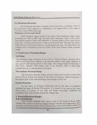 'l lw llindukhu,Mounuain11
I he I ltn<lukush Mountain 1s located in the No11h WesL of Pakistan. Most of
1h1..· rnm11llmns 111' tlrn, rungi.: arc in Afghanistan. I he highesL peak of this range is
I 11-ch Mu. h11.h 7<>90 mews high.
l1ountains of�" at and ( hitral
'-)m.tll mountain rnng.cs stretch to the south of the Hindukush range. These
mountain� arc 1000 to 5000 high. Between these mountains. there is the Lowari
Puss which connects C'hllral with Peshawar. lt remains closed in the winter due to
snow-fall. A tunnt.!1 named Lowari Tunnel is constructed here. Through this tunnel.
traffic bctccn Chitral and Peshawar runs throughout the year. The Swat River. the
Panjkora River (KunarRivcr) and the Chitral River flow between these mountain
ranges.
2. Northwestern Mountain Ranges
Salt Range
I his mountain range is located, in the south of Pothwar Plateau. between River
Jhclum and Jndus River. Sakesar is the bc.::autiful place in this range. Deposits of
salt, gypsum and coal are found in this range. 1 he average height of the range is
700 metes, Sakesari 1500 meters high, is the beautiful place in this range
KallarKaharLakc is also situated in this region.
The Sualiman Mountain Range
lhc Sulaiman Mountain Range, stretches from north to south, it starts from
south of Riwr Gomal and reaches to the centre of Pakistan. Ta...ht-e-Sulaiman is
the highest pi.!ak. of the SulaimanRange whose height is 3443 feet.
KirtharMounhtins
To the South of Sulaiman Mountains and to the west of lndusRiver
strctchi.!s the range of Kirthar Mouuntains. lt is located to the west of the Lower
Indus Plain. It consists of low high and barren mountains. I lubRiver and
l.yariRivcr now from Kirthar towards the Arabian Sea.
3. WesternMountain Ranges
Koh-e-SufaidRange
Koh-c-Sufuid stretches from cast to west in the south of Ri'cr Kabul
Khyber Pass. which is a historic passage between Pakistan and Afghanistan. lies Ill
the north of the Koh-c-Sufaid. River Kurram flows in the south of Koh-e-Sufaid. It�
88
 