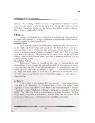 Hudi Paki.tan Studies/or (BS-4years)
Because of the soil being so fertile, all kinds of crops are cultivated here. It is well
k.nown for early season vegetables and fruits. Here, the river flows slowly and is
divided into many branches, forming the shape of delta, before it falls into the sea.
That is v.h) this area is called ··Daltaie".
5. Plateaus
An area which is of a lower height than a mountajn and whose surface is
not flat is called plateau. In Pakistan the plateau regions have been divided into the
pothohar plateau and Balochistan Plateau.
Potohar Plateau
Potohar plateau is from 300 meters to 600 meters high above sea level. It is
in the middle of River Jhelurn and IndusR.iver. The Potohar Plateau is rich in
minerals. Huge reserves of Gypsum, Coal and mineral Oil are found in it. River
Sawan is an important one of this area. It makes its valley here. This is known as
swan valley. The districts of Rawalpindi, Jhelum, Attock and Chakwal are in this
Plateau. There are hills in some parts. Cultivation is dependent solely on rain. Its
surface is mostly broken.
Baiochistan Plateau
Balochistan Plateau is located in the west of SulaimanRange and
KirtharRange. It is at the most 900 meters above sea level. It is uneven and barren.
It receives very low rain fall so, this area has desert lil-.e characteristics, and the
desert area is called Kharan. To the north of this 1•: .. here are mountain ranges
l1f Chaghi and Toba Kabar. In the west 0f the prov111ce of Balochistan are the
saltwater lakes. among them the most popular and the largest one is the Hamoon-e­
MashkhelLake.
6. Deserts
An area where it rains less than 10 inches annually is called a desert region.
This area is not favourable for cultivation. Due to very little rainfall, desert
vegetation is found here. There is a vast desert in the south eastern part of Pakistna.
This desert is called ·'Cholistan" or Ruhee in Bahawalpur, whereas in Sindh it is
called "Thar." The Thal desert is situated between the River Jhelum and the River
Indus. Most of the area is unpopulated. Another desert area of Pakistan lies in
northwest ofthe province of Balochistan and is called KharanaDesert.
==------•-------------�
90
 