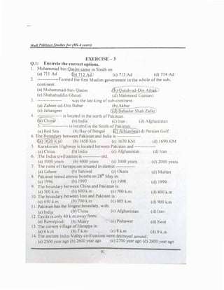 Had/ Pakist"" Studies for (BS-4 years)
EXERCISE-3
Q.l: Encircle the correct options.
I. Muhammad bin Qasim came in Sindh on
(a)711 Ad (b) 712 Ad (c) 713 Ad (d) 714 Ad
2. --------------Formed the first Muslim government in the whole of the sub­
continent.
(a)Muhammad-bin- Qasim (p) Qutub-ud-Din Aibak
(c) Shahabuddin Ohouri (d) Mahmood Gaznavi
3. ---------------- was the last king of sub-continent.
(a)Zaheer-ud-Din Babar (b) Akbar
(c)Jahangeer (d)Bahadur Shah Zafar
4. -.::-==-==:.:.::----- is located in the north of Pakistan.
�) China> (b)India (c) Iran (d)Afghanistan
5. ----------------- is located in the South of Pakistan.
(a)Red Sea (b)Bay of Bengal (c} Arb1anS�a (d) Persian Gulf
6. The Boundary between Pakistan and India 1s ----------------
l@_1620Km (b)1650 Km (c) 1670 KM (d)1690 KM
S. Karakoram Highway 1s located between Pakistan and --------------
(a)China {b) India (c)Afghamstan (d) Iran
6. The Indus civilization 1s ------------ old.
(a)5000 years (b)4000 years (c) 3000 years (d) 2000 years
7. The ruins of Harrapa are situated in district -------------
(a)Lahore (b) Sahiwal (c)Okara (d) Multan
8. Pakistan tested atomic bombs on 281h
May m
(a)1996 (b)I997 (c)l998 (d)1999
9. The boundary between China and Pakistan 1s.
(a)500 k.m (b)600 k.m (c) 700 k.m (d) 800 l.m
IO. The boundary between Iran and Pakistan 1s.
(a)650 k.m (b)700 k.m (c)805 k.m (d) 900 i...m
11. Pakistan has the longest boundary, with:
(a)India (b) China (c)Afghamstan (d) Iran
12. Taxila is only 40 k.m away from;
(a)Rawalpindi (b)Murry (c) Pishawar (d) Swat
13. The current village of Harappa is:
(a) 6 k.m (b) 7 k.m (c)8 k.m (d) 9 k.m
14. The ancient Indus Valley civilizations were destroyed around.
(a)2500 year ago (b) 2600 year ago {c)2700 }Car ago (d)2800 }Car ag,1
91
 