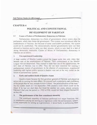 Hadi Pakista11 Studies or (BS-4 •ears
CHAPTER-4
POLITICAL AND CONSTIUTIONAL
DEVELOPMENT OF PAKISTAN
4.1 Causes of Failure of Parliamentary Democracy in Pakistan
Parliamentarv democracy is a form of government where voters elect the
parliament. "hich then forms the government. This system was introduced after the
establishment of Pakistan. But because of some unavoidable problems. this system
could not be established. The democratically elected governments have not been
allowed to function and to serve out their tenures. which in tum lead to a lack of
strong democratic institution. Causes of failure of Parliamentary democracy in
Pakistan are as follow;
t. Un-experienced Leadership
A large number of Muslim Leaders joined the league quite late only when they
became sure of the establishment of Pakistan. Their commitment to the Muslim
League was not deeprooted. They wanted to make best use of the opportunities. the
new state of Pakistan was to offer. They did not have essential for running a
parliamentary system of government. In the absence of commitment, experienced
leadership and vigilant public opinion a shadow was cast at the very outset on the
future ofparliamentary system.
2. Early and sudden death of Quaid-e-Azam
Quaid-e-Azam became the first governor general of Pakistan and played an
active role in running the state affairs. He enjoyed·such a popularity and confidence
ofthe people that he was, remarks Keitch Callard, "the personification of the state."
But his sudden death on 11th September 1948 created a void which could not be
filled. If he had not died then, but lived for another ten years, almost certainly
Pakistan's bad year the period i.e. 1952 to1958, would not have shaped themselves
as they did.
3. The performance of the first constituent assembly
. �he
.constituent assembly of Pakistan performed two major functions, that
1s. const1tut1on making and serving as a legislature under the parliamentary system
It was responsible for setting up a government. lt failed bauly in performing these
94
 