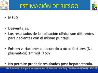 ESTIMACIÓN DE RIESGO
• MELD
• Desventajas:
• Los resultados de la aplicación clínica son diferentes
para pacientes con el mismo puntaje.
• Existen variaciones de acuerdo a otros factores (Na
plasmático) 1mmol 5%
• No permite predecir resultados post hepatectomía.
P.D. Schneider. Preoperative assessment of liver function. Surg Clin N Am 84 (2004) 355–373
 
