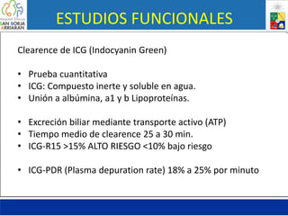 ESTUDIOS FUNCIONALES
Clearence de ICG (Indocyanin Green)
• Prueba cuantitativa
• ICG: Compuesto inerte y soluble en agua.
• Unión a albúmina, a1 y b Lipoproteínas.
• Excreción biliar mediante transporte activo (ATP)
• Tiempo medio de clearence 25 a 30 min.
• ICG-R15 >15% ALTO RIESGO <10% bajo riesgo
• ICG-PDR (Plasma depuration rate) 18% a 25% por minuto
 