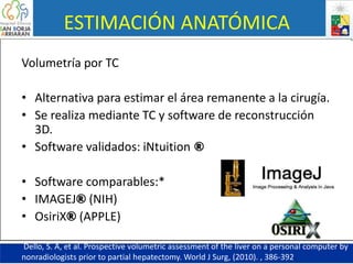 ESTIMACIÓN ANATÓMICA
Volumetría por TC
• Alternativa para estimar el área remanente a la cirugía.
• Se realiza mediante TC y software de reconstrucción
3D.
• Software validados: iNtuition ®
• Software comparables:*
• IMAGEJ® (NIH)
• OsiriX® (APPLE)
Dello, S. A, et al. Prospective volumetric assessment of the liver on a personal computer by
nonradiologists prior to partial hepatectomy. World J Surg, (2010). , 386-392.
 
