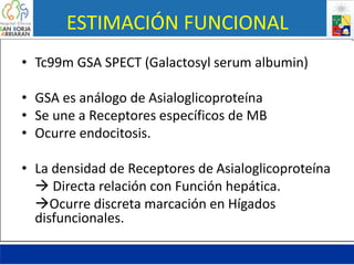 ESTIMACIÓN FUNCIONAL
• Tc99m GSA SPECT (Galactosyl serum albumin)
• GSA es análogo de Asialoglicoproteína
• Se une a Receptores específicos de MB
• Ocurre endocitosis.
• La densidad de Receptores de Asialoglicoproteína
 Directa relación con Función hepática.
Ocurre discreta marcación en Hígados
disfuncionales.
 