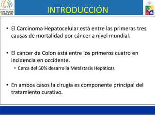 INTRODUCCIÓN
• El Carcinoma Hepatocelular está entre las primeras tres
causas de mortalidad por cáncer a nivel mundial.
• El cáncer de Colon está entre los primeros cuatro en
incidencia en occidente.
• Cerca del 50% desarrolla Metástasis Hepáticas
• En ambos casos la cirugía es componente principal del
tratamiento curativo.
 