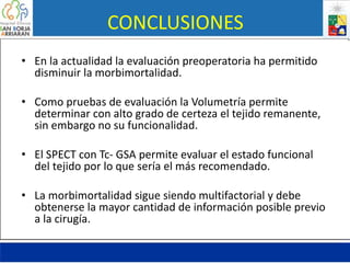 CONCLUSIONES
• En la actualidad la evaluación preoperatoria ha permitido
disminuir la morbimortalidad.
• Como pruebas de evaluación la Volumetría permite
determinar con alto grado de certeza el tejido remanente,
sin embargo no su funcionalidad.
• El SPECT con Tc- GSA permite evaluar el estado funcional
del tejido por lo que sería el más recomendado.
• La morbimortalidad sigue siendo multifactorial y debe
obtenerse la mayor cantidad de información posible previo
a la cirugía.
 