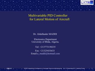 1CSE-11 ICGST International Conference on Computer Science and Engineering, 19 - 21 December 2011, Istanbul, Turkey
Multivariable PID Controller
for Lateral Motion of Aircraft
Dr. Abdelkader MADDI
Electronics Department
University of Blida, Algeria.
Tel: +213773150235
Fax: +21325433633
Email:a_maddi@hotmail.com
 