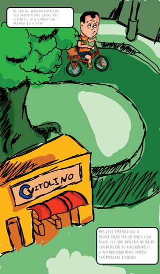 De início, Warlon entregou
seu produto nas casas dos
clientes, utilizando sua
própria bicicleta!
Mas logo percebeu que a
melhor opção era um ponto fixo.
assim, fez uma parceria no maior
supermercado de virginonópolis,
o internacionalmente famoso
supermercado vitolino!
 