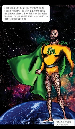 *nome real do super-poder
censurado pelo conar.
o senhor ácido! um super-herói que dedica os seus dias a espalhar
o marketing para empresas e seus seletos querubins! Assim, ele viaja
pelas galaxias mais distantes, levando sempre em suas mãos suas duas
mais poderosas armas: seu super poder, A mulher-da-vida sacada*, e uma
garrafa de cerveja heineken gelada!
 