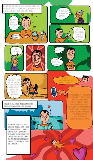 Após aprender sobre marketing, nosso herói decide abrir seu pró-
prio negócio vendendo sucos na vizinhança. decide aplicar, para
alavancar os negócios, o conceito de venda casada!
vende-se
suqinho
Boa tarde,
senhora,
posso ajudar?
me vê um suco
de laranja, meu
bom rapaz!
Gostaria de
duas pedrinhas
de gelo por ape-
nas mais dois
reais?
não,
obrigada! me dá aqui!
você não
merece o meu
suquinho!
Porque não deu certo,
era para funcionar.
Aquela vendedora da
padaria conseguiu
me convencer a
comprar o
produto dela
Ok Google!
Como convencer o cliente
a comparar o meu produto?
Antes de usar qualquer estratégia você
deve saber usar o seu próprio Marketing,
o Marketing de Relacionamento.
Deve saber lidar com o cliente,
saber abordá-lo, com educação
e fazer com o que seu atendimento seja
o melhor possível. O grande objetivo
do marketing de relacionamento é
fazer com que os clientes
se tornem fãs dos produtos
e serviços prestados pela empresa.
Chegando em casa, warlon procurou ler mais sobre
marketing em livros especializados no assunto.
Ele leu sobre grupos focais, dife-
rencial dos produtos, planos e pontos
de venda estratégicos. o menino
continuou a ler. E se apaixonou.
se apaixonou por tantas estratégias
e meios de fazer um cliente comprar
mais. Percebeu como todo o mundo em
sua volta estava tomado por publici-
dade e marketing.
 