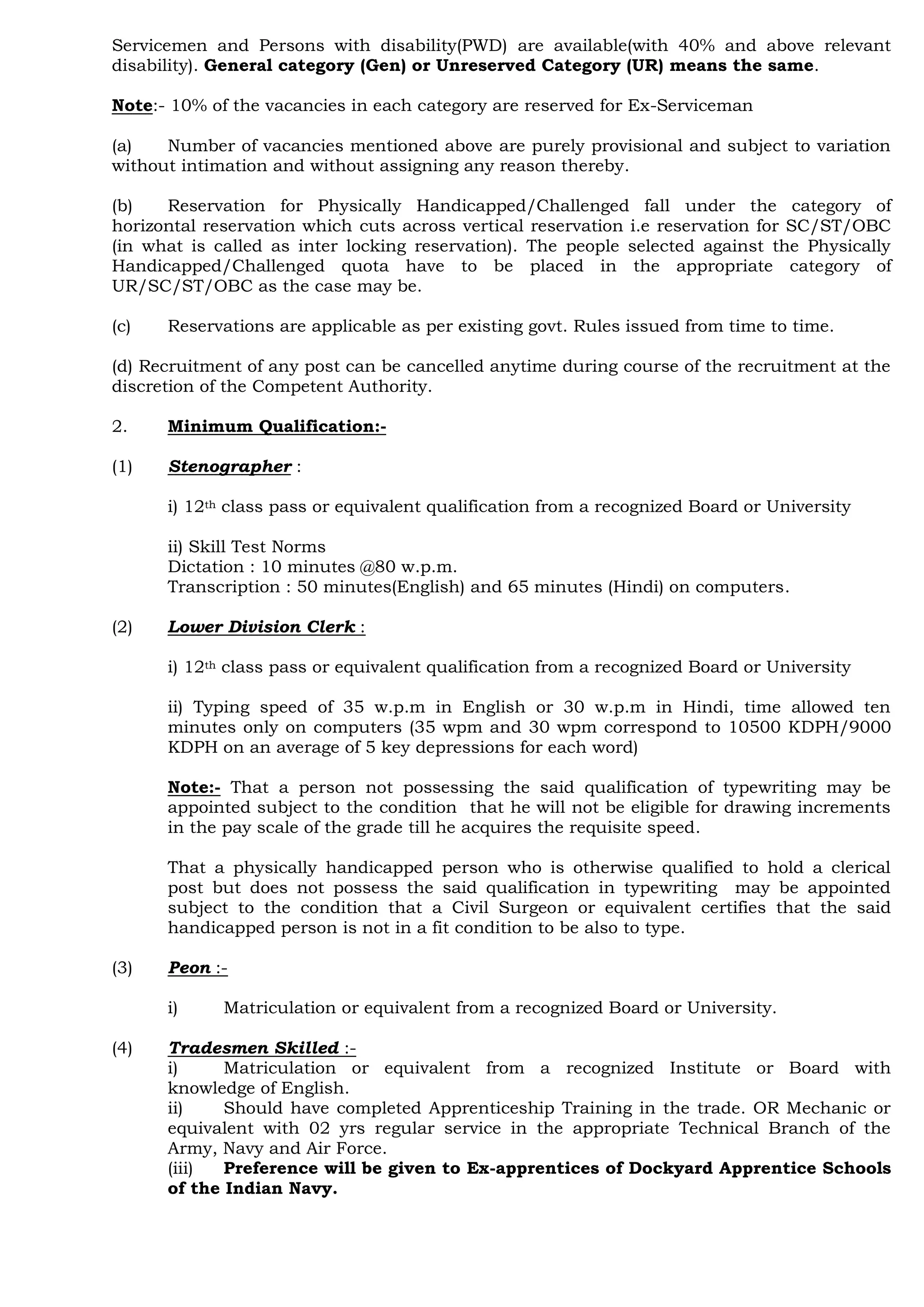 Servicemen and Persons with disability(PWD) are available(with 40% and above relevant
disability). General category (Gen) or Unreserved Category (UR) means the same.
Note:- 10% of the vacancies in each category are reserved for Ex-Serviceman
(a) Number of vacancies mentioned above are purely provisional and subject to variation
without intimation and without assigning any reason thereby.
(b) Reservation for Physically Handicapped/Challenged fall under the category of
horizontal reservation which cuts across vertical reservation i.e reservation for SC/ST/OBC
(in what is called as inter locking reservation). The people selected against the Physically
Handicapped/Challenged quota have to be placed in the appropriate category of
UR/SC/ST/OBC as the case may be.
(c) Reservations are applicable as per existing govt. Rules issued from time to time.
(d) Recruitment of any post can be cancelled anytime during course of the recruitment at the
discretion of the Competent Authority.
2. Minimum Qualification:-
(1) Stenographer :
i) 12th class pass or equivalent qualification from a recognized Board or University
ii) Skill Test Norms
Dictation : 10 minutes @80 w.p.m.
Transcription : 50 minutes(English) and 65 minutes (Hindi) on computers.
(2) Lower Division Clerk :
i) 12th class pass or equivalent qualification from a recognized Board or University
ii) Typing speed of 35 w.p.m in English or 30 w.p.m in Hindi, time allowed ten
minutes only on computers (35 wpm and 30 wpm correspond to 10500 KDPH/9000
KDPH on an average of 5 key depressions for each word)
Note:- That a person not possessing the said qualification of typewriting may be
appointed subject to the condition that he will not be eligible for drawing increments
in the pay scale of the grade till he acquires the requisite speed.
That a physically handicapped person who is otherwise qualified to hold a clerical
post but does not possess the said qualification in typewriting may be appointed
subject to the condition that a Civil Surgeon or equivalent certifies that the said
handicapped person is not in a fit condition to be also to type.
(3) Peon :-
i) Matriculation or equivalent from a recognized Board or University.
(4) Tradesmen Skilled :-
i) Matriculation or equivalent from a recognized Institute or Board with
knowledge of English.
ii) Should have completed Apprenticeship Training in the trade. OR Mechanic or
equivalent with 02 yrs regular service in the appropriate Technical Branch of the
Army, Navy and Air Force.
(iii) Preference will be given to Ex-apprentices of Dockyard Apprentice Schools
of the Indian Navy.
 