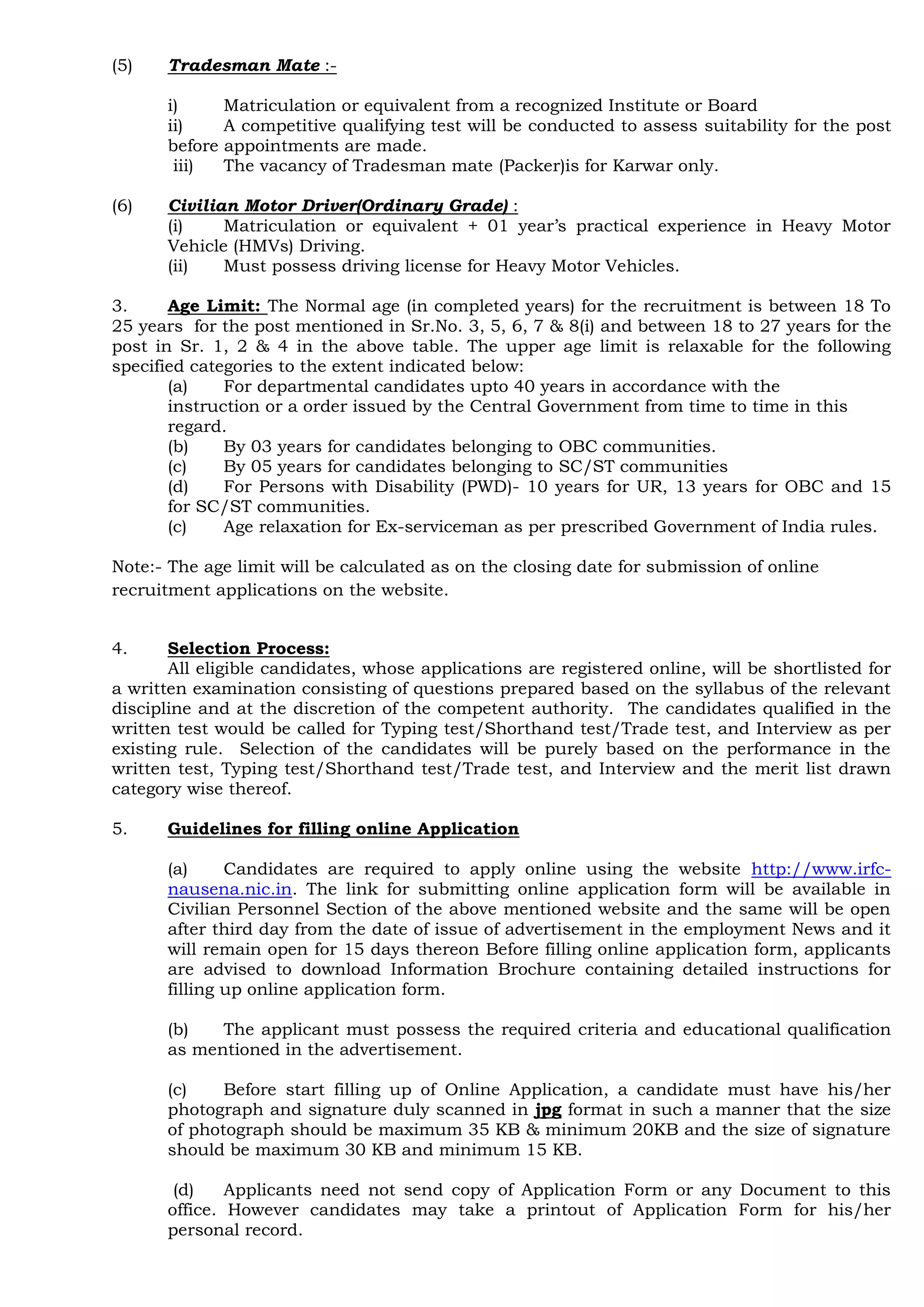 (5) Tradesman Mate :-
i) Matriculation or equivalent from a recognized Institute or Board
ii) A competitive qualifying test will be conducted to assess suitability for the post
before appointments are made.
iii) The vacancy of Tradesman mate (Packer)is for Karwar only.
(6) Civilian Motor Driver(Ordinary Grade) :
(i) Matriculation or equivalent + 01 year‟s practical experience in Heavy Motor
Vehicle (HMVs) Driving.
(ii) Must possess driving license for Heavy Motor Vehicles.
3. Age Limit: The Normal age (in completed years) for the recruitment is between 18 To
25 years for the post mentioned in Sr.No. 3, 5, 6, 7 & 8(i) and between 18 to 27 years for the
post in Sr. 1, 2 & 4 in the above table. The upper age limit is relaxable for the following
specified categories to the extent indicated below:
(a) For departmental candidates upto 40 years in accordance with the
instruction or a order issued by the Central Government from time to time in this
regard.
(b) By 03 years for candidates belonging to OBC communities.
(c) By 05 years for candidates belonging to SC/ST communities
(d) For Persons with Disability (PWD)- 10 years for UR, 13 years for OBC and 15
for SC/ST communities.
(c) Age relaxation for Ex-serviceman as per prescribed Government of India rules.
Note:- The age limit will be calculated as on the closing date for submission of online
recruitment applications on the website.
4. Selection Process:
All eligible candidates, whose applications are registered online, will be shortlisted for
a written examination consisting of questions prepared based on the syllabus of the relevant
discipline and at the discretion of the competent authority. The candidates qualified in the
written test would be called for Typing test/Shorthand test/Trade test, and Interview as per
existing rule. Selection of the candidates will be purely based on the performance in the
written test, Typing test/Shorthand test/Trade test, and Interview and the merit list drawn
category wise thereof.
5. Guidelines for filling online Application
(a) Candidates are required to apply online using the website http://www.irfc-
nausena.nic.in. The link for submitting online application form will be available in
Civilian Personnel Section of the above mentioned website and the same will be open
after third day from the date of issue of advertisement in the employment News and it
will remain open for 15 days thereon Before filling online application form, applicants
are advised to download Information Brochure containing detailed instructions for
filling up online application form.
(b) The applicant must possess the required criteria and educational qualification
as mentioned in the advertisement.
(c) Before start filling up of Online Application, a candidate must have his/her
photograph and signature duly scanned in jpg format in such a manner that the size
of photograph should be maximum 35 KB & minimum 20KB and the size of signature
should be maximum 30 KB and minimum 15 KB.
(d) Applicants need not send copy of Application Form or any Document to this
office. However candidates may take a printout of Application Form for his/her
personal record.
 