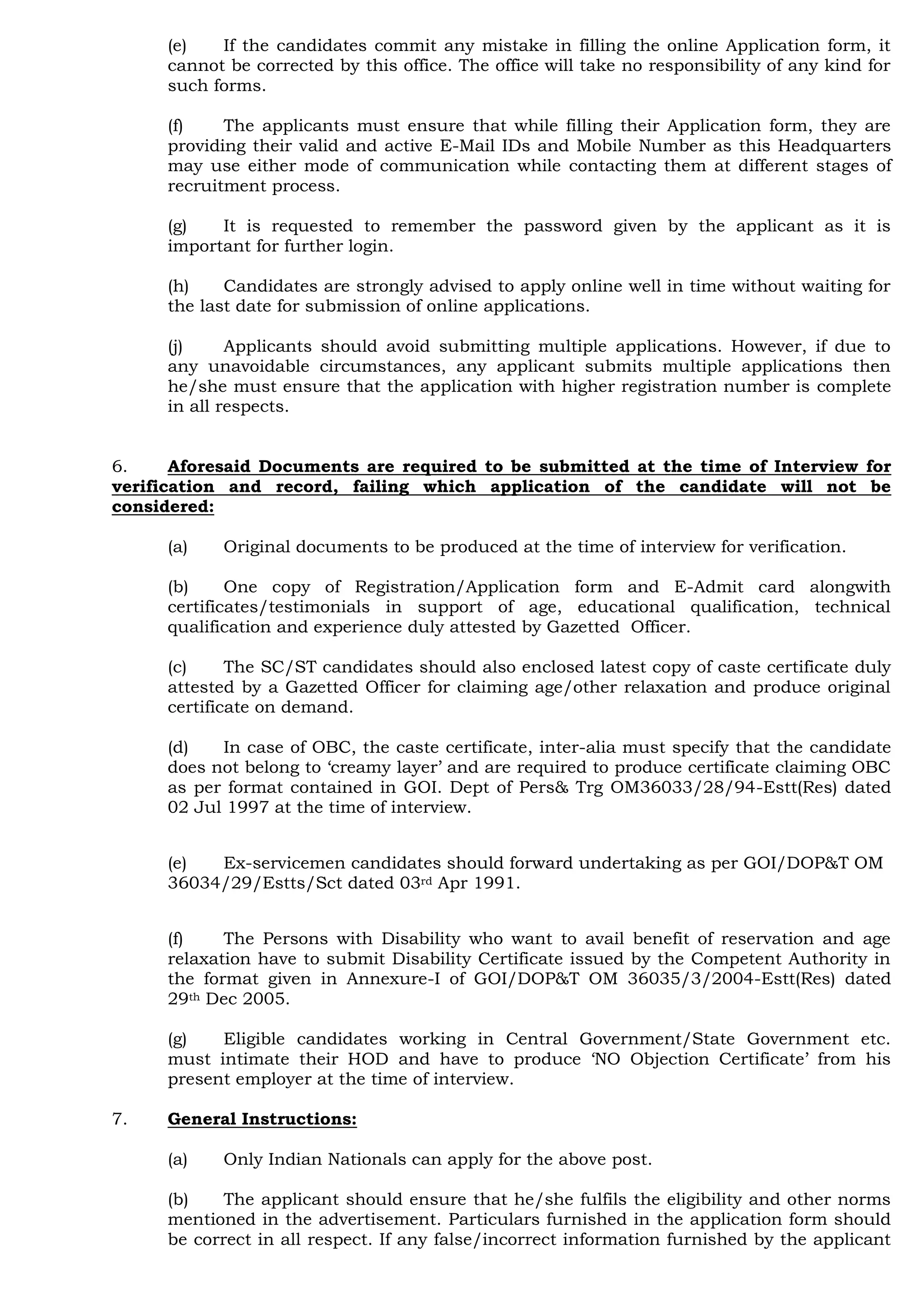 (e) If the candidates commit any mistake in filling the online Application form, it
cannot be corrected by this office. The office will take no responsibility of any kind for
such forms.
(f) The applicants must ensure that while filling their Application form, they are
providing their valid and active E-Mail IDs and Mobile Number as this Headquarters
may use either mode of communication while contacting them at different stages of
recruitment process.
(g) It is requested to remember the password given by the applicant as it is
important for further login.
(h) Candidates are strongly advised to apply online well in time without waiting for
the last date for submission of online applications.
(j) Applicants should avoid submitting multiple applications. However, if due to
any unavoidable circumstances, any applicant submits multiple applications then
he/she must ensure that the application with higher registration number is complete
in all respects.
6. Aforesaid Documents are required to be submitted at the time of Interview for
verification and record, failing which application of the candidate will not be
considered:
(a) Original documents to be produced at the time of interview for verification.
(b) One copy of Registration/Application form and E-Admit card alongwith
certificates/testimonials in support of age, educational qualification, technical
qualification and experience duly attested by Gazetted Officer.
(c) The SC/ST candidates should also enclosed latest copy of caste certificate duly
attested by a Gazetted Officer for claiming age/other relaxation and produce original
certificate on demand.
(d) In case of OBC, the caste certificate, inter-alia must specify that the candidate
does not belong to „creamy layer‟ and are required to produce certificate claiming OBC
as per format contained in GOI. Dept of Pers& Trg OM36033/28/94-Estt(Res) dated
02 Jul 1997 at the time of interview.
(e) Ex-servicemen candidates should forward undertaking as per GOI/DOP&T OM
36034/29/Estts/Sct dated 03rd Apr 1991.
(f) The Persons with Disability who want to avail benefit of reservation and age
relaxation have to submit Disability Certificate issued by the Competent Authority in
the format given in Annexure-I of GOI/DOP&T OM 36035/3/2004-Estt(Res) dated
29th Dec 2005.
(g) Eligible candidates working in Central Government/State Government etc.
must intimate their HOD and have to produce „NO Objection Certificate‟ from his
present employer at the time of interview.
7. General Instructions:
(a) Only Indian Nationals can apply for the above post.
(b) The applicant should ensure that he/she fulfils the eligibility and other norms
mentioned in the advertisement. Particulars furnished in the application form should
be correct in all respect. If any false/incorrect information furnished by the applicant
 