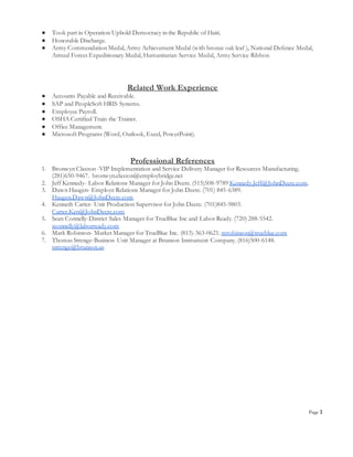 Page 3
● Took part in Operation Uphold Democracy in the Republic of Haiti.
● Honorable Discharge.
● Army Commendation Medal, Army Achievement Medal (with bronze oak leaf ), National Defence Medal,
Armed Forces Expeditionary Medal, Humanitarian Service Medal, Army Service Ribbon
Related Work Experience
● Accounts Payable and Receivable.
● SAP and PeopleSoft HRIS Systems.
● Employee Payroll.
● OSHA Certified Train the Trainer.
● Office Management.
● Microsoft Programs (Word, Outlook, Excel, PowerPoint).
Professional References
1. Bronwyn Claxton -VIP Implementation and Service Delivery Manager for Resources Manufacturing.
(281)650-9467. bronwyn.claxton@employbridge.net
2. Jeff Kennedy- Labor Relations Manager for John Deere. (515)508-9789 Kennedy.Jeff@JohnDeere.com.
3. Dawn Haugen- Employe Relations Manager for John Deere. (701) 845-6389.
Haugen.Dawn@JohnDeere.com
4. Kenneth Carter- Unit Production Supervisor for John Deere. (701)845-9803.
Carter.Ken@JohnDeere.com
5. Sean Connelly-District Sales Manager for TrueBlue Inc and Labor Ready. (720) 288-5542.
sconnelly@laborready.com
6. Mark Robinson- Market Manager for TrueBlue Inc. (813)-363-0621. mrobinson@trueblue.com
7. Thomas Strenge-Business Unit Manager at Brunson Instrument Company. (816)500-6148.
tstrenge@brunson.us
 