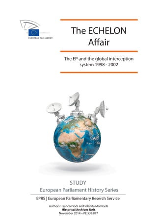 EPRS The EP and the global interception system 1998 - 2002 2014 
The ECHELON 
Affair 
The EP and the global interception 
system 1998 - 2002 
STUDY 
European Parliament History Series 
EPRS | European Parliamentary Reserch Service 
Authors : Franco Piodi and Iolanda Mombelli 
Historical Archives Unit 
November 2014 – PE 538.877 
 