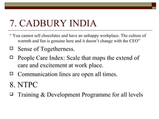 7. CADBURY INDIA “  You cannot sell chocolates and have an unhappy workplace. The culture of warmth and fun is genuine here and it doesn’t change with the CEO” Sense of Togetherness. People Care Index: Scale that maps the extend of care and excitement at work place. Communication lines are open all times. 8. NTPC Training & Development Programme for all levels 