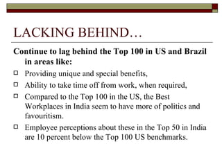 LACKING BEHIND… Continue to lag behind the Top 100 in US and Brazil in areas like:   Providing unique and special benefits,  Ability to take time off from work, when required, Compared to the Top 100 in the US, the Best Workplaces in India seem to have more of politics and favouritism.  Employee perceptions about these in the Top 50 in India are 10 percent below the Top 100 US benchmarks. 