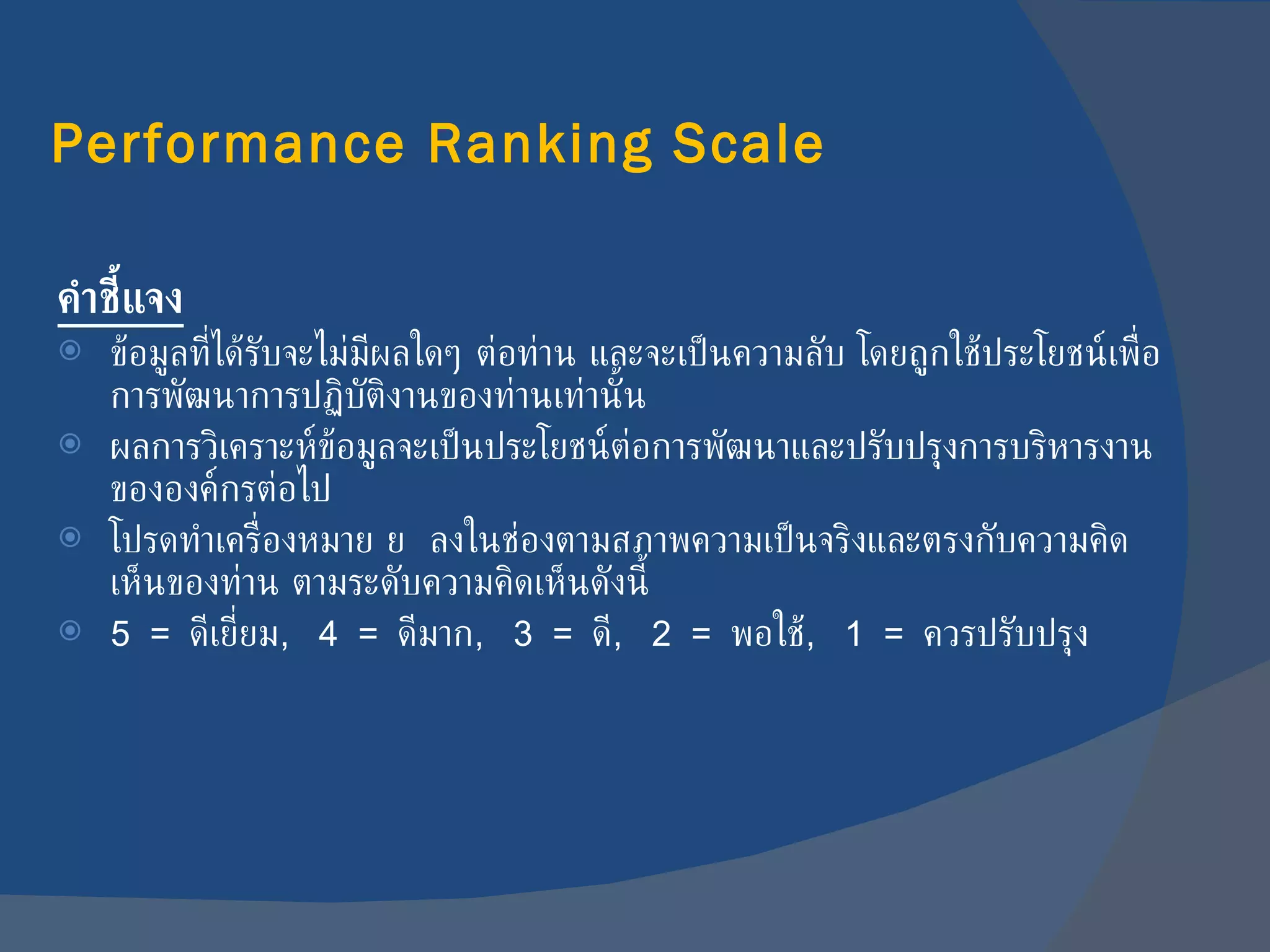 Performance Ranking Scale คำชี้แจง ข้อมูลที่ได้รับจะไม่มีผลใดๆ ต่อท่าน และจะเป็นความลับ โดยถูกใช้ประโยชน์เพื่อการพัฒนาการปฏิบัติงานของท่านเท่านั้น ผลการวิเคราะห์ข้อมูลจะเป็นประโยชน์ต่อการพัฒนาและปรับปรุงการบริหารงานขององค์กรต่อไป โปรดทำเครื่องหมาย     ลงในช่องตามสภาพความเป็นจริงและตรงกับความคิดเห็นของท่าน ตามระดับความคิดเห็นดังนี้ 5  =  ดีเยี่ยม ,  4  =  ดีมาก ,  3  =  ดี ,  2  =  พอใช้ ,  1   =  ควรปรับปรุง 