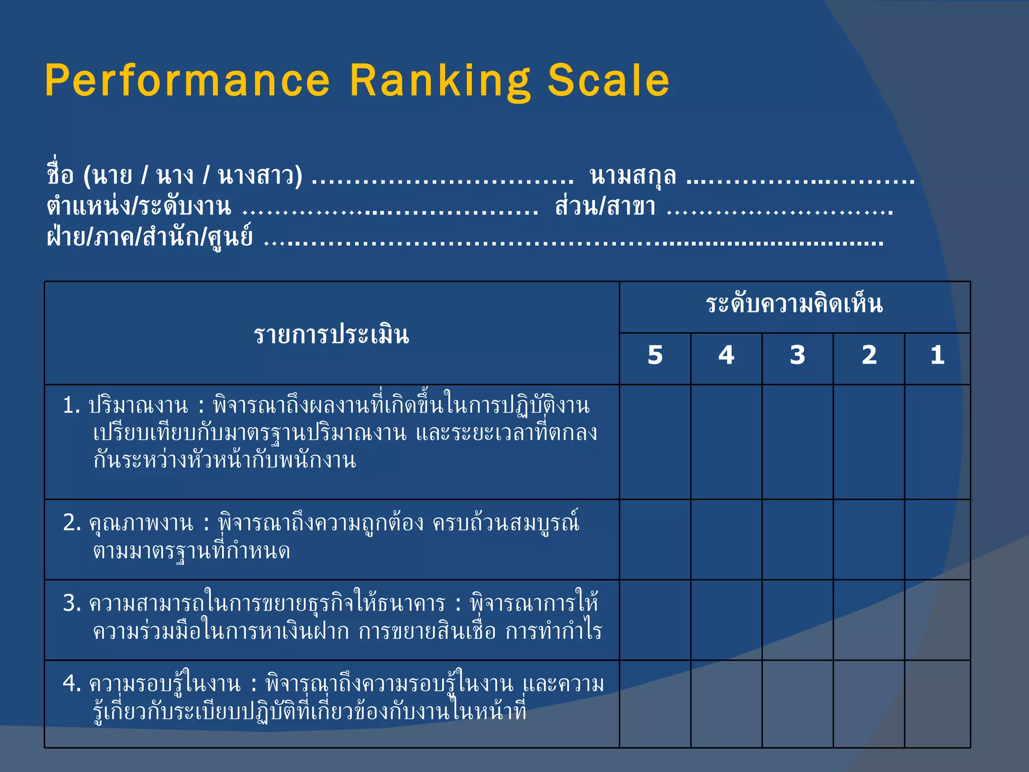 Performance Ranking Scale ชื่อ   ( นาย   /  นาง   /  นางสาว ) ………………………….   นามสกุล   ...…………...………. ตำแหน่ง / ระดับงาน  …………… ...………………   ส่วน / สาขา  ……………………… . ฝ่าย / ภาค / สำนัก / ศูนย์  … ..……………………………………............................... รายการประเมิน ระดับความคิดเห็น 5 4 3 2 1 1.   ปริมาณงาน  :  พิจารณาถึงผลงานที่เกิดขึ้นในการปฏิบัติงานเปรียบเทียบกับมาตรฐานปริมาณงาน และระยะเวลาที่ตกลงกันระหว่างหัวหน้ากับพนักงาน 2.  คุณภาพงาน  :  พิจารณาถึงความถูกต้อง ครบถ้วนสมบูรณ์ตามมาตรฐานที่กำหนด 3.  ความสามารถในการขยายธุรกิจให้ธนาคาร  :  พิจารณาการให้ความร่วมมือในการหาเงินฝาก การขยายสินเชื่อ การทำกำไร 4.  ความรอบรู้ในงาน  :  พิจารณาถึงความรอบรู้ในงาน และความรู้เกี่ยวกับระเบียบปฏิบัติที่เกี่ยวข้องกับงานในหน้าที่ 
