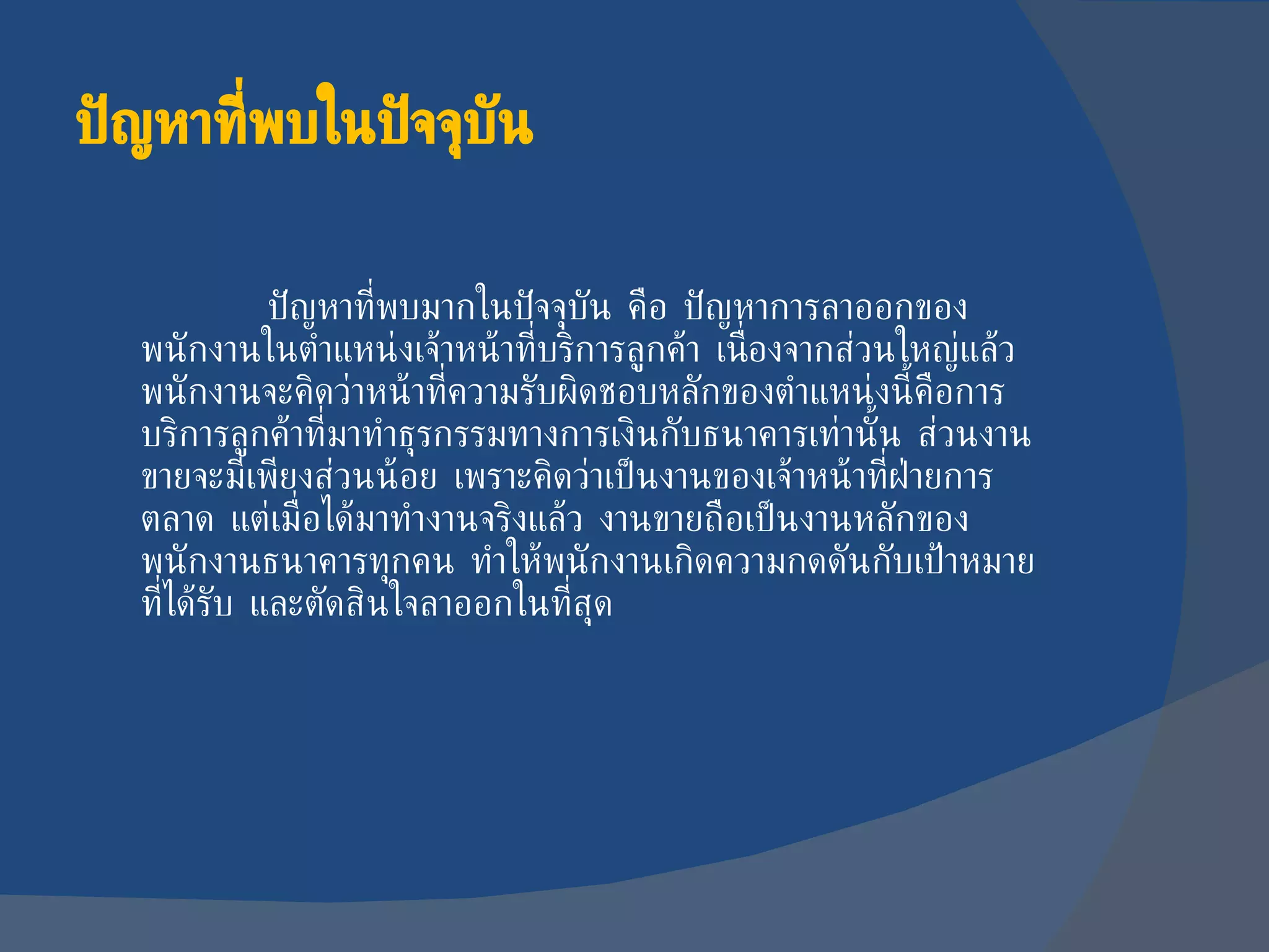 ปัญหาที่พบในปัจจุบัน ปัญหาที่พบมากในปัจจุบัน คือ ปัญหาการลาออกของพนักงานในตำแหน่งเจ้าหน้าที่บริการลูกค้า เนื่องจากส่วนใหญ่แล้ว พนักงานจะคิดว่าหน้าที่ความรับผิดชอบหลักของตำแหน่งนี้คือการบริการลูกค้าที่มาทำธุรกรรมทางการเงินกับธนาคารเท่านั้น ส่วนงานขายจะมีเพียงส่วนน้อย เพราะคิดว่าเป็นงานของเจ้าหน้าที่ฝ่ายการตลาด แต่เมื่อได้มาทำงานจริงแล้ว งานขายถือเป็นงานหลักของพนักงานธนาคารทุกคน ทำให้พนักงานเกิดความกดดันกับเป้าหมายที่ได้รับ และตัดสินใจลาออกในที่สุด 