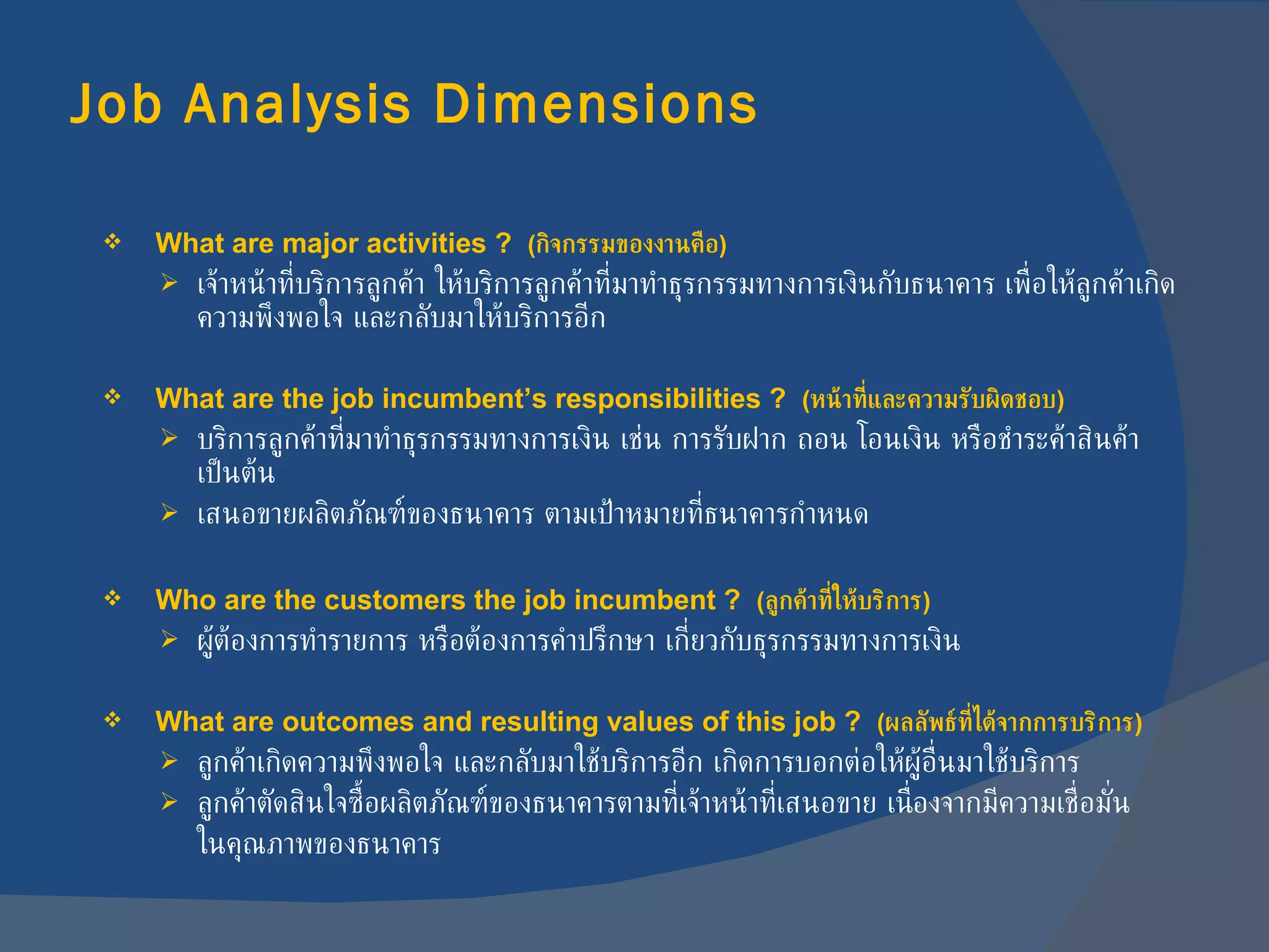 Job Analysis Dimensions What are major activities ?  ( กิจกรรมของงานคือ ) เจ้าหน้าที่บริการลูกค้า ให้บริการลูกค้าที่มาทำธุรกรรมทางการเงินกับธนาคาร   เพื่อให้ลูกค้าเกิดความพึงพอใจ และกลับมาให้บริการอีก What are the job incumbent’s responsibilities ?  ( หน้าที่และความรับผิดชอบ ) บริการลูกค้าที่มาทำธุรกรรมทางการเงิน เช่น การรับฝาก ถอน โอนเงิน หรือชำระค้าสินค้า เป็นต้น เสนอขายผลิตภัณฑ์ของธนาคาร ตามเป้าหมายที่ธนาคารกำหนด Who are the customers the job incumbent ?  ( ลูกค้าที่ให้บริการ ) ผู้ต้องการทำรายการ หรือต้องการคำปรึกษา เกี่ยวกับธุรกรรมทางการเงิน What are outcomes and resulting values of this job ?  ( ผลลัพธ์ที่ได้จากการบริการ ) ลูกค้าเกิดความพึงพอใจ และกลับมาใช้บริการอีก เกิดการบอกต่อให้ผู้อื่นมาใช้บริการ ลูกค้าตัดสินใจซื้อผลิตภัณฑ์ของธนาคารตามที่เจ้าหน้าที่เสนอขาย เนื่องจากมีความเชื่อมั่น ในคุณภาพของธนาคาร 