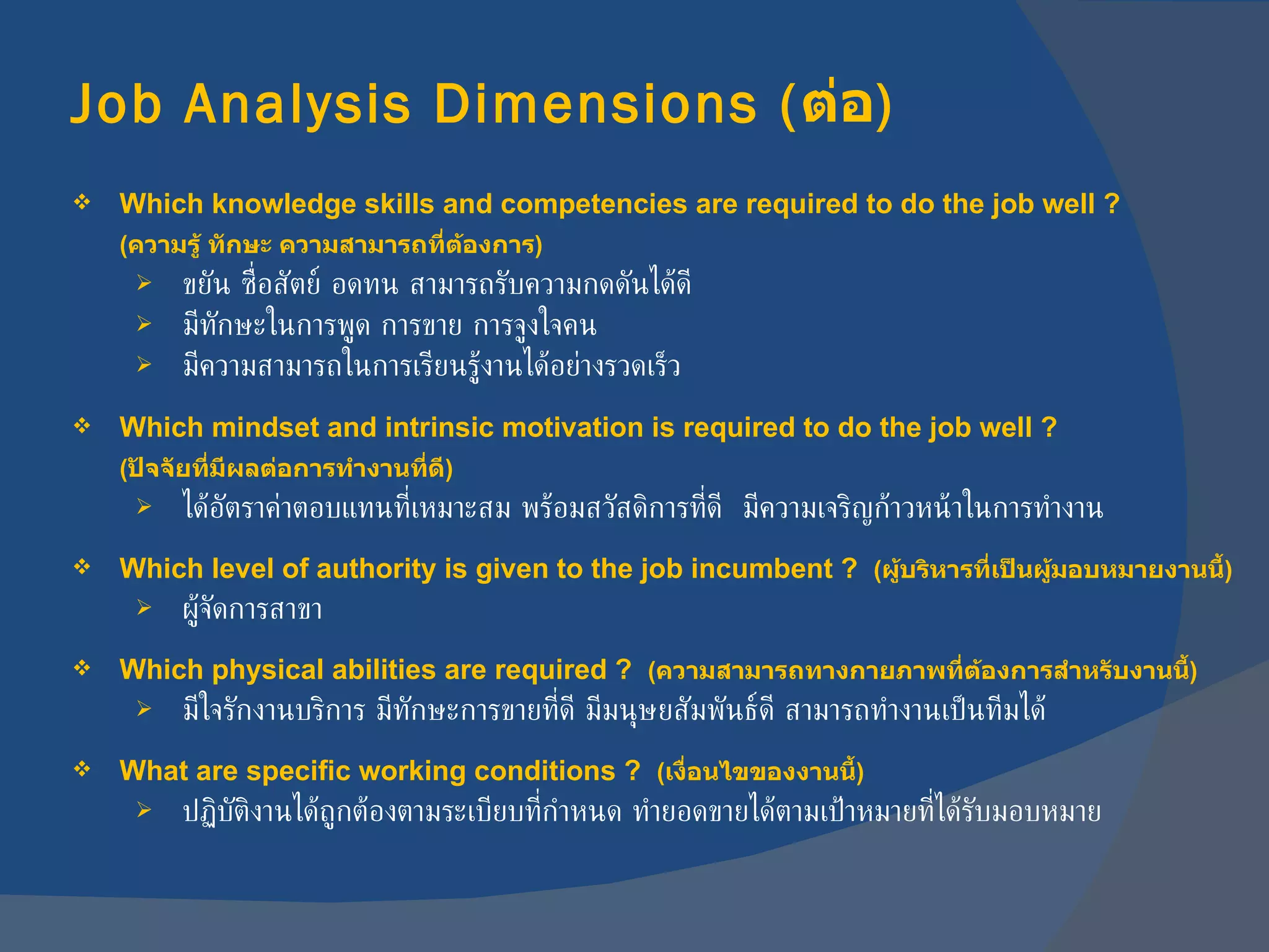 Job Analysis Dimensions  ( ต่อ ) Which knowledge skills and competencies are required to do the job well ? ( ความรู้ ทักษะ ความสามารถที่ต้องการ ) ขยัน ซื่อสัตย์ อดทน สามารถรับความกดดันได้ดี มีทักษะในการพูด การขาย การจูงใจคน มีความสามารถในการเรียนรู้งานได้อย่างรวดเร็ว Which mindset and intrinsic motivation is required to do the job well ? ( ปัจจัยที่มีผลต่อการทำงานที่ดี ) ได้อัตราค่าตอบแทนที่เหมาะสม พร้อมสวัสดิการที่ดี  มีความเจริญก้าวหน้าในการทำงาน Which level of authority is given to the job incumbent ?  ( ผู้บริหารที่เป็นผู้มอบหมายงานนี้ ) ผู้จัดการสาขา Which physical abilities are required ?  ( ความสามารถทางกายภาพที่ต้องการสำหรับงานนี้ ) มีใจรักงานบริการ มีทักษะการขายที่ดี มีมนุษยสัมพันธ์ดี สามารถทำงานเป็นทีมได้ What are specific working conditions ?  ( เงื่อนไขของงานนี้ ) ปฏิบัติงานได้ถูกต้องตามระเบียบที่กำหนด ทำยอดขายได้ตามเป้าหมายที่ได้รับมอบหมาย 