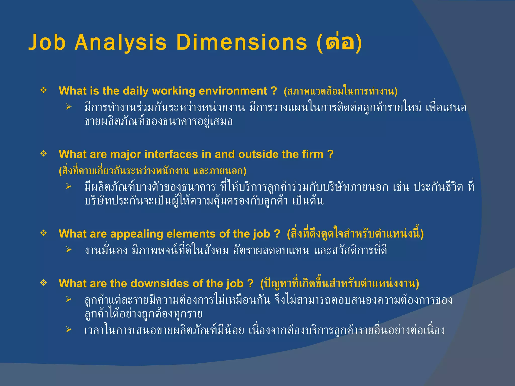 Job Analysis Dimensions  ( ต่อ ) What is the daily working environment ?  ( สภาพแวดล้อมในการทำงาน ) มีการทำงานร่วมกันระหว่างหน่วยงาน มีการวางแผนในการติดต่อลูกค้ารายใหม่ เพื่อเสนอขายผลิตภัณฑ์ของธนาคารอยู่เสมอ What are major interfaces in and outside the firm ?  ( สิ่งที่คาบเกี่ยวกันระหว่างพนักงาน และภายนอก ) มีผลิตภัณฑ์บางตัวของธนาคาร ที่ให้บริการลูกค้าร่วมกับบริษัทภายนอก เช่น ประกันชีวิต ที่บริษัทประกันจะเป็นผู้ให้ความคุ้มครองกับลูกค้า เป็นต้น What are appealing elements of the job ?  ( สิ่งที่ดึงดูดใจสำหรับตำแหน่งนี้ ) งานมั่นคง มีภาพพจน์ที่ดีในสังคม อัตราผลตอบแทน และสวัสดิการที่ดี What are the downsides of the job ?  ( ปัญหาที่เกิดขึ้นสำหรับตำแหน่งงาน ) ลูกค้าแต่ละรายมีความต้องการไม่เหมือนกัน จึงไม่สามารถตอบสนองความต้องการของลูกค้าได้อย่างถูกต้องทุกราย เวลาในการเสนอขายผลิตภัณฑ์มีน้อย เนื่องจากต้องบริการลูกค้ารายอื่นอย่างต่อเนื่อง 