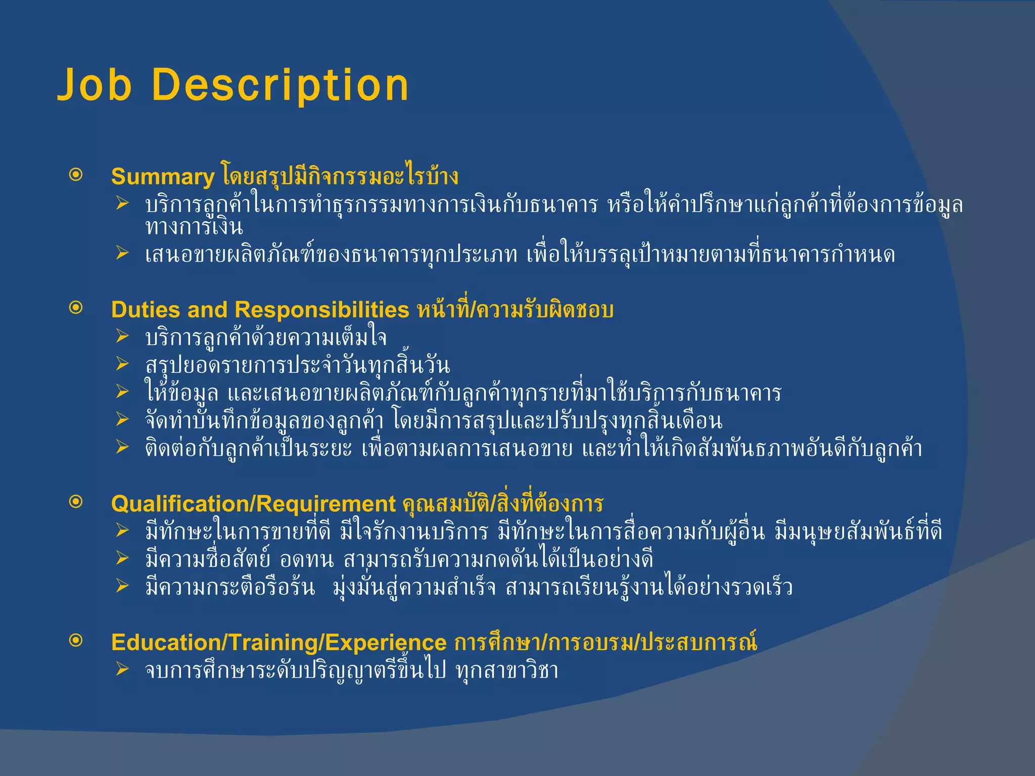 Job Description   Summary  โดยสรุปมีกิจกรรมอะไรบ้าง บริการลูกค้าในการทำธุรกรรมทางการเงินกับธนาคาร หรือให้คำปรึกษาแก่ลูกค้าที่ต้องการข้อมูลทางการเงิน เสนอขายผลิตภัณฑ์ของธนาคารทุกประเภท เพื่อให้บรรลุเป้าหมายตามที่ธนาคารกำหนด Duties and Responsibilities  หน้าที่ / ความรับผิดชอบ บริการลูกค้าด้วยความเต็มใจ สรุปยอดรายการประจำวันทุกสิ้นวัน ให้ข้อมูล และเสนอขายผลิตภัณฑ์กับลูกค้าทุกรายที่มาใช้บริการกับธนาคาร จัดทำบันทึกข้อมูลของลูกค้า โดยมีการสรุปและปรับปรุงทุกสิ้นเดือน ติดต่อกับลูกค้าเป็นระยะ เพื่อตามผลการเสนอขาย และทำให้เกิดสัมพันธภาพอันดีกับลูกค้า Qualification/Requirement  คุณสมบัติ / สิ่งที่ต้องการ มีทักษะในการขายที่ดี มีใจรักงานบริการ มีทักษะในการสื่อความกับผู้อื่น มีมนุษยสัมพันธ์ที่ดี มีความซื่อสัตย์ อดทน สามารถรับความกดดันได้เป็นอย่างดี มีความกระตือรือร้น  มุ่งมั่นสู่ความสำเร็จ สามารถเรียนรู้งานได้อย่างรวดเร็ว Education/Training/Experience  การศึกษา / การอบรม / ประสบการณ์ จบการศึกษาระดับปริญญาตรีขึ้นไป ทุกสาขาวิชา 