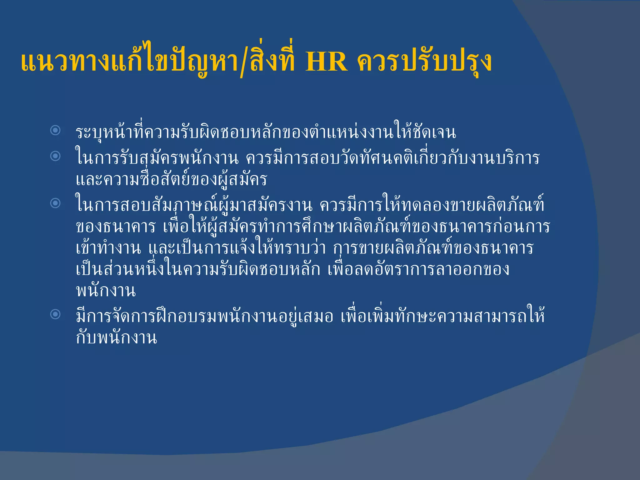 แนวทางแก้ไขปัญหา / สิ่งที่  HR  ควรปรับปรุง ระบุหน้าที่ความรับผิดชอบหลักของตำแหน่งงานให้ชัดเจน ในการรับสมัครพนักงาน ควรมีการสอบวัดทัศนคติเกี่ยวกับงานบริการ และความซื่อสัตย์ของผู้สมัคร ในการสอบสัมภาษณ์ผู้มาสมัครงาน ควรมีการให้ทดลองขายผลิตภัณฑ์ของธนาคาร เพื่อให้ผู้สมัครทำการศึกษาผลิตภัณฑ์ของธนาคารก่อนการเข้าทำงาน และเป็นการแจ้งให้ทราบว่า การขายผลิตภัณฑ์ของธนาคารเป็นส่วนหนึ่งในความรับผิดชอบหลัก เพื่อลดอัตราการลาออกของพนักงาน มีการจัดการฝึกอบรมพนักงานอยู่เสมอ เพื่อเพิ่มทักษะความสามารถให้กับพนักงาน 