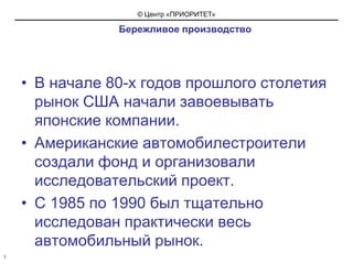   Бережливое производствоВ начале 80-х годов прошлого столетия рынок США начали завоевывать японские компании.Американские автомобилестроители создали фонд и организовали исследовательский проект.С 1985 по 1990 был тщательно исследован практически весь автомобильный рынок.3