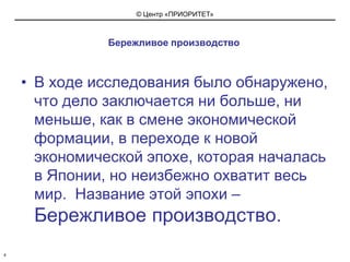 Бережливое производствоВ ходе исследования было обнаружено, что дело заключается ни больше, ни меньше, как в смене экономической формации, в переходе к новой экономической эпохе, которая началась в Японии, но неизбежно охватит весь мир.  Название этой эпохи – Бережливое производство.4