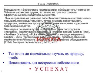 Методология «Бережливое производство» обобщает опыт компании Тойота и множества других, вставших на путь построения эффективных производственных систем. Она направлена на развитие способности компании систематически повышать производительность труда, снижать себестоимость продукции, уменьшать сроки поставок, снижать прочие издержки и потери производства. Эта задача решается путем  применения таких подходов как «Кайдзен», «Вытягивание заказов», «Точно во время» (JustinTime), «Канбан» (Kanban), «PokaYoke» (защита от непреднамеренных ошибок), «5S» (организация рабочего места), производственные ячейки (японский модуль), всеобщее обслуживание оборудования (TPM), быстрые переналадки (SMED) и т.п.Так стоит ли внимательно изучать их природу, чтобыИспользовать для построения собственного У С П Е Х А ?8
