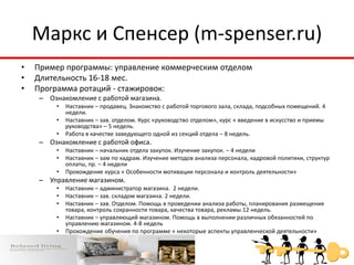 Маркс и Спенсер (m-spenser.ru)
•   Пример программы: управление коммерческим отделом
•   Длительность 16-18 мес.
•   Программа ротаций - стажировок:
    – Ознакомление с работой магазина.
        •   Наставник – продавец. Знакомство с работой торгового зала, склада, подсобных помещений. 4
            недели.
        •   Наставник – зав. отделом. Курс «руководство отделом», курс « введение в искусство и приемы
            руководства» – 5 недель.
        •   Работа в качестве заведующего одной из секций отдела – 8 недель.
    – Ознакомление с работой офиса.
        •   Наставник – начальник отдела закупок. Изучение закупок. – 4 недели
        •   Наставник – зам по кадрам. Изучение методов анализа персонала, кадровой политики, структур
            оплаты, пр. – 4 недели
        •   Прохождение курса « Особенности мотивации персонала и контроль деятельности»
    – Управление магазином.
        •   Наставник – администратор магазина. 2 недели.
        •   Наставник – зав. складом магазина. 2 недели.
        •   Наставник – зав. Отделом. Помощь в проведении анализа работы, планирования размещения
            товара, контроль сохранности товара, качества товара, рекламы.12 недель.
        •   Наставник – управляющий магазином. Помощь в выполнении различных обязанностей по
            управлению магазином. 4-8 недель
        •   Прохождение обучения по программе « некоторые аспекты управленческой деятельности»
    – Назначение зав. отделом.
 