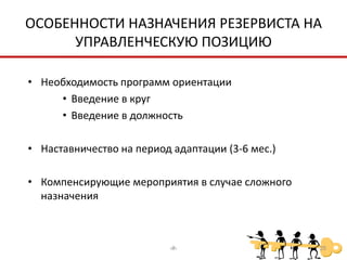 ОСОБЕННОСТИ НАЗНАЧЕНИЯ РЕЗЕРВИСТА НА
      УПРАВЛЕНЧЕСКУЮ ПОЗИЦИЮ

• Необходимость программ ориентации
     • Введение в круг
     • Введение в должность

• Наставничество на период адаптации (3-6 мес.)

• Компенсирующие мероприятия в случае сложного
  назначения



                          ‹#›                     25
 