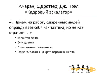 Р.Чаран, С.Дроттер, Дж. Ноэл
          «Кадровый эскалатор»

«…Прием на работу одаренных людей
оправдывает себя как тактика, но не как
стратегия…»
   •   Талантов мало
   •   Они дороги
   •   Легко меняют компанию
   •   Ориентированы на краткосрочные цели»




                         ‹#›                  4
 