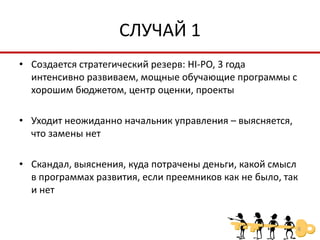 СЛУЧАЙ 1
• Создается стратегический резерв: HI-PO, 3 года
  интенсивно развиваем, мощные обучающие программы с
  хорошим бюджетом, центр оценки, проекты

• Уходит неожиданно начальник управления – выясняется,
  что замены нет

• Скандал, выяснения, куда потрачены деньги, какой смысл
  в программах развития, если преемников как не было, так
  и нет


                                                         6
 