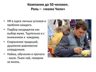 Компания до 50 человек.
                  Роль – «мама Чоли»


• HR в курсе личных успехов и
  проблем каждого.
• Подбор кандидатов как
  выбор мужа. Тщательно и с
  вниманием к каждому.
• Cохранение традиций,
  душевное равновесие
  сотрудников.
• Найма, обучения и прочего
  - мало. Пьем чай, говорим
  за жизнь.
 
