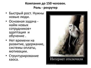 Компания до 150 человек.
               Роль - рекрутер
• Быстрый рост. Нужны
  новые люди.
• Основная задача -
  найм новых
  сотрудников+
  адаптация и
  обучение .
• Нет времени на
  развитие, удержание,
  системы оплаты,
  мотивации.
• Структурирование
  хаоса.
 