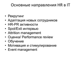 Основные направления HR в IТ

•   Рекрутинг
•   Адаптация новых сотрудников
•   HR-PR активности
•   Spot/Exit интервью
•   Attrition management
•   Оценка/ Performance review
•   Обучение
•   Мотивация и стимулирование
•   Event management
 
