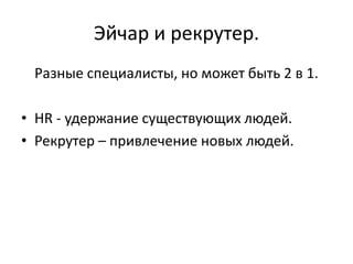 Эйчар и рекрутер.
 Разные специалисты, но может быть 2 в 1.

• HR - удержание существующих людей.
• Рекрутер – привлечение новых людей.
 