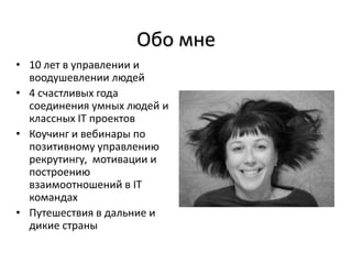 Обо мне
• 10 лет в управлении и
  воодушевлении людей
• 4 счастливых года
  соединения умных людей и
  классных IТ проектов
• Коучинг и вебинары по
  позитивному управлению
  рекрутингу, мотивации и
  построению
  взаимоотношений в IТ
  командах
• Путешествия в дальние и
  дикие страны
 