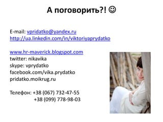 А поговорить?! 

E-mail: vpridatko@yandex.ru
http://ua.linkedin.com/in/viktoriyaprydatko

www.hr-maverick.blogspot.com
twitter: nikavika
skype: vprydatko
facebook.com/vika.prydatko
pridatko.moikrug.ru

Телефон: +38 (067) 732-47-55
         +38 (099) 778-98-03
 