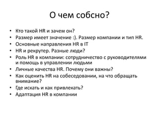 О чем собсно?
•   Кто такой HR и зачем он?
•   Размер имеет значение :). Размер компании и тип HR.
•   Основные направления HR в IТ
•   HR и рекрутер. Разные люди?
•   Роль HR в компании: сотрудничество с руководителями
    и помощь в управлении людьми
•   Личные качества HR. Почему они важны?
•   Как оценить HR на собеседовании, на что обращать
    внимание?
•   Где искать и как привлекать?
•   Адаптация HR в компании
 